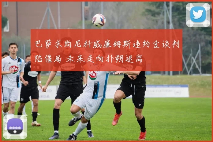 巴萨求购尼科威廉姆斯违约金谈判陷僵局 未来走向扑朔迷离
