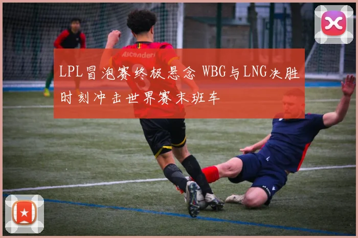 LPL冒泡赛终极悬念 WBG与LNG决胜时刻冲击世界赛末班车
