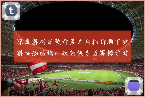 深度解析东契奇莱夫利挡拆顺下破解快船防线，独行侠季后赛揭示时机判断关键