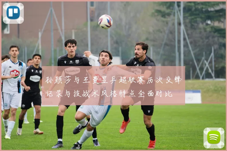 孙颖莎与王曼昱乒超联赛历次交锋记录与技战术风格特点全面对比