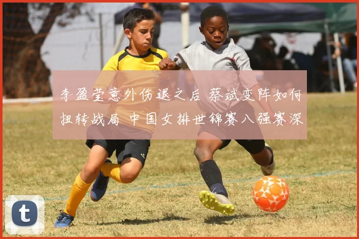 李盈莹意外伤退之后 蔡斌变阵如何扭转战局 中国女排世锦赛八强赛深度复盘