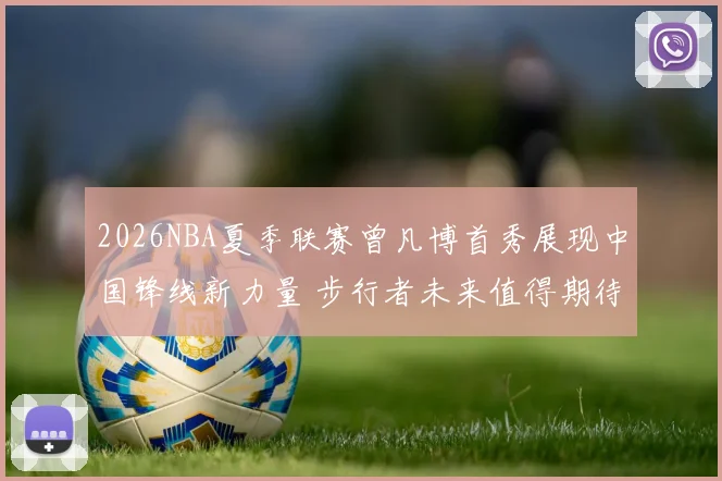 2026NBA夏季联赛曾凡博首秀展现中国锋线新力量 步行者未来值得期待