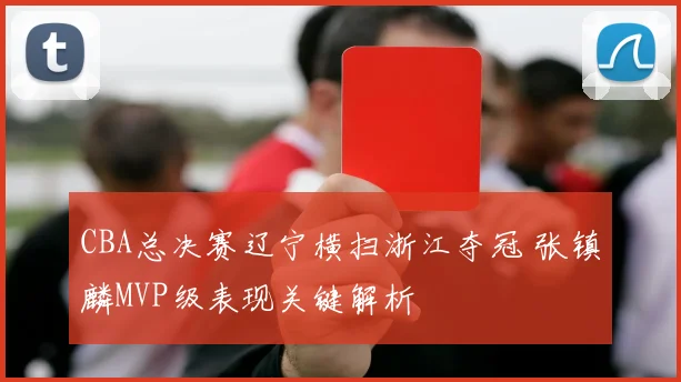 CBA总决赛辽宁横扫浙江夺冠 张镇麟MVP级表现关键解析