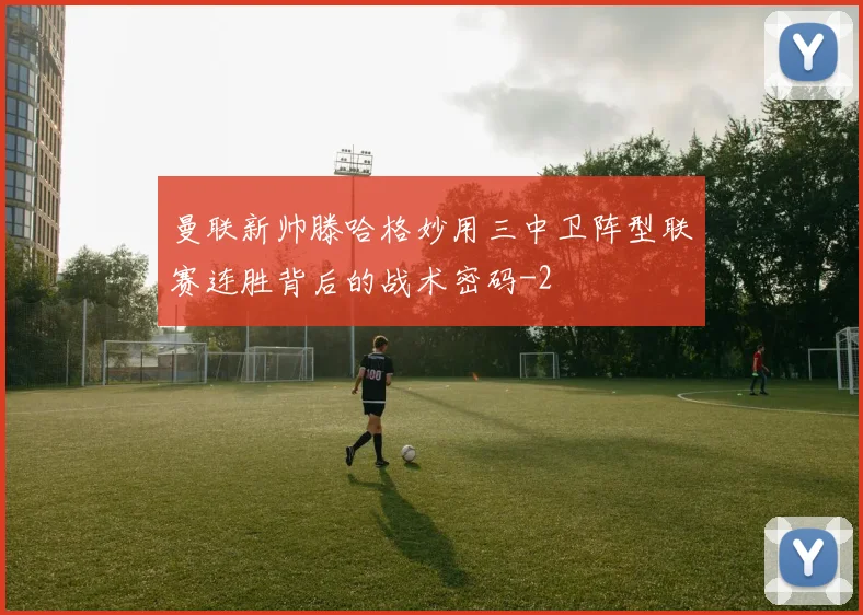 曼联新帅滕哈格妙用三中卫阵型联赛连胜背后的战术密码