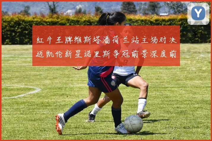 红牛王牌维斯塔潘荷兰站主场对决迈凯伦新星诺里斯争冠前景深度前瞻