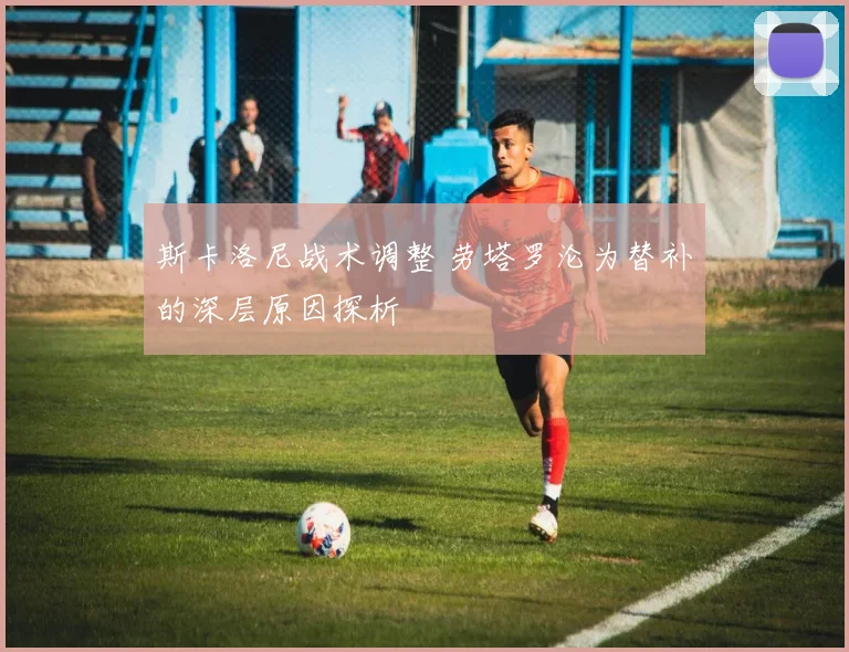 斯卡洛尼战术调整 劳塔罗沦为替补的深层原因探析