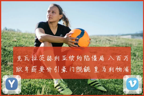 克瓦拉茨赫利亚续约陷僵局 八百万欧年薪要价引豪门觊觎 皇马利物浦伺机出手