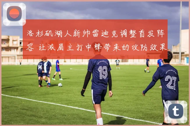 洛杉矶湖人新帅雷迪克调整首发阵容 让浓眉主打中锋带来的攻防效果深度解析