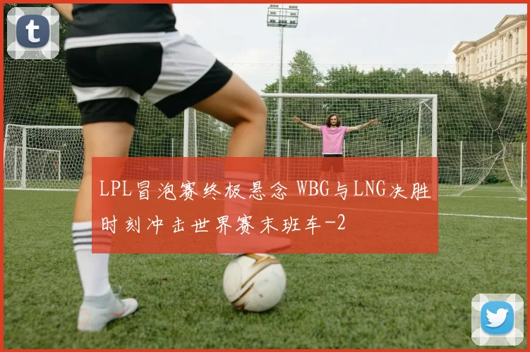 LPL冒泡赛终极悬念 WBG与LNG决胜时刻冲击世界赛末班车