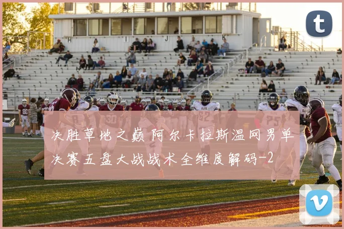 决胜草地之巅 阿尔卡拉斯温网男单决赛五盘大战战术全维度解码