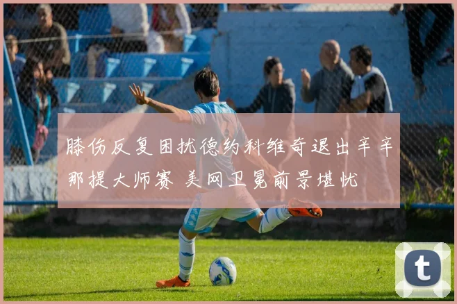 膝伤反复困扰德约科维奇退出辛辛那提大师赛 美网卫冕前景堪忧