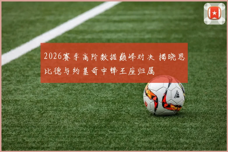 2026赛季高阶数据巅峰对决 揭晓恩比德与约基奇中锋王座归属
