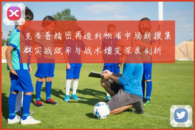 克洛普精密再造利物浦中场新援集群实战效率与战术嬗变深度剖析