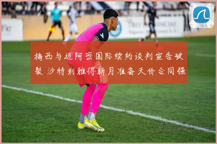 梅西与迈阿密国际续约谈判宣告破裂 沙特利雅得新月准备天价合同强攻