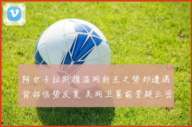 阿尔卡拉斯携温网新王之势却遭遇背部伤势反复 美网卫冕前景疑云密布悬念亟待揭晓