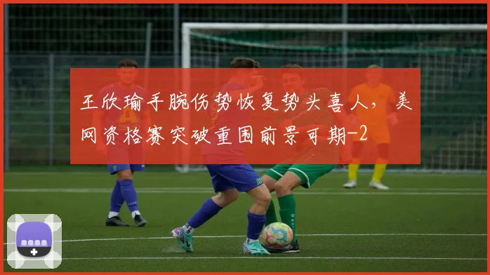 王欣瑜手腕伤势恢复势头喜人，美网资格赛突破重围前景可期