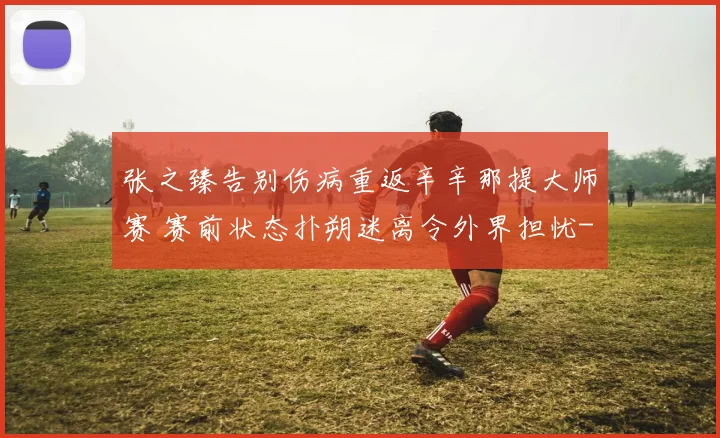 张之臻告别伤病重返辛辛那提大师赛 赛前状态扑朔迷离令外界担忧