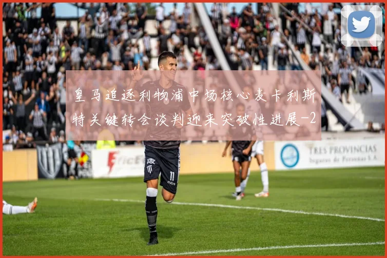 皇马追逐利物浦中场核心麦卡利斯特关键转会谈判迎来突破性进展