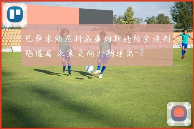 巴萨求购尼科威廉姆斯违约金谈判陷僵局 未来走向扑朔迷离