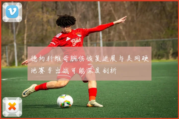 德约科维奇腕伤恢复进展与美网硬地赛季出战可能深度剖析