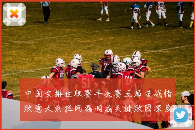 中国女排世联赛半决赛五局苦战惜败意大利拦网漏洞成关键败因深度解析