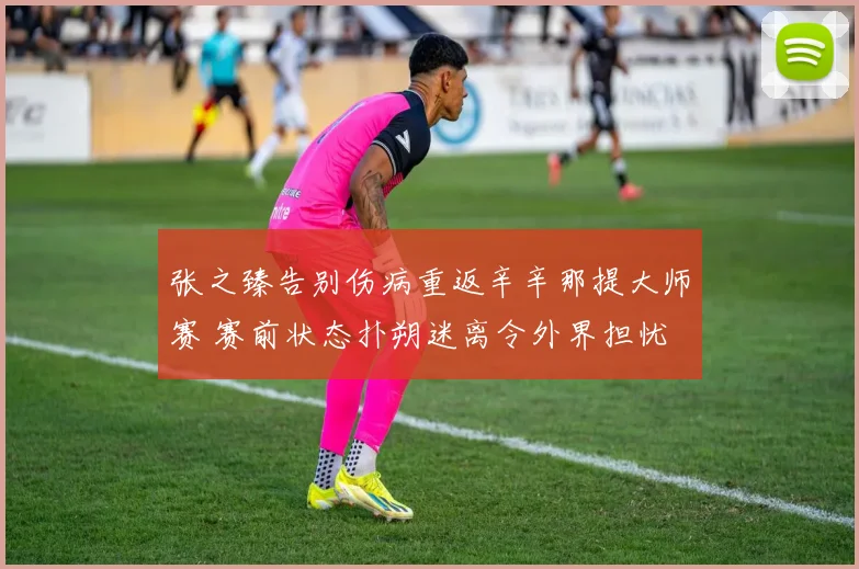 张之臻告别伤病重返辛辛那提大师赛 赛前状态扑朔迷离令外界担忧