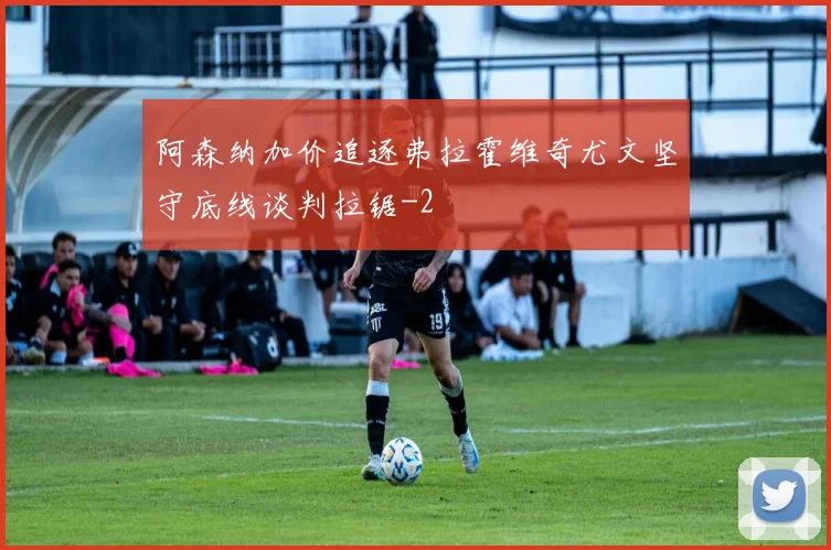 阿森纳加价追逐弗拉霍维奇尤文坚守底线谈判拉锯