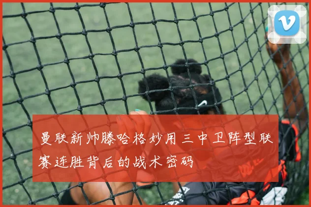 曼联新帅滕哈格妙用三中卫阵型联赛连胜背后的战术密码