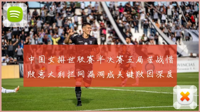 中国女排世联赛半决赛五局苦战惜败意大利拦网漏洞成关键败因深度解析