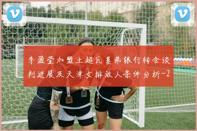 李盈莹加盟土超瓦基弗银行转会谈判进展及天津女排放人条件分析