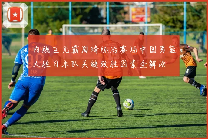 内线巨无霸周琦统治赛场中国男篮大胜日本队关键致胜因素全解读