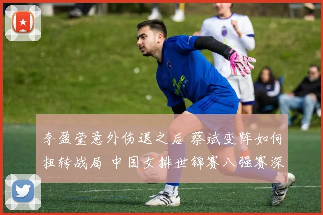 李盈莹意外伤退之后 蔡斌变阵如何扭转战局 中国女排世锦赛八强赛深度复盘