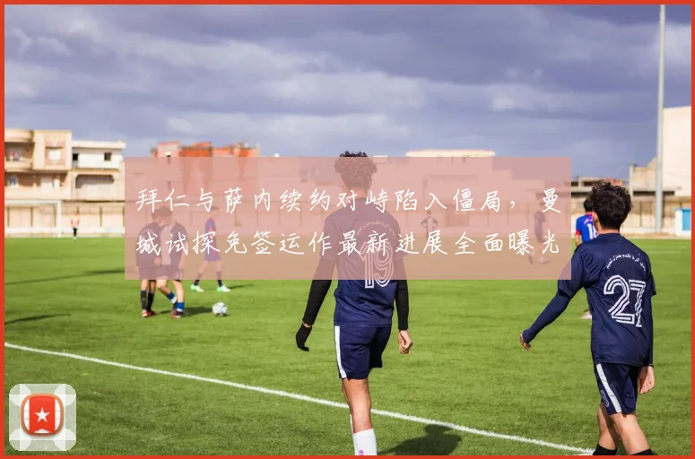 拜仁与萨内续约对峙陷入僵局，曼城试探免签运作最新进展全面曝光