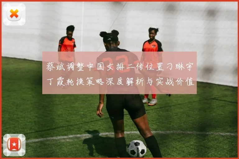 蔡斌调整中国女排二传位置刁琳宇丁霞轮换策略深度解析与实战价值